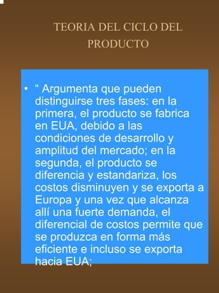 TEORIA DEL CICLO DEL
          PRODUCTO


• “ Argumenta que pueden
  distinguirse tres fases: en la
  primera, el producto se fabrica
  en EUA, debido a las
  condiciones de desarrollo y
  amplitud del mercado; en la
  segunda, el producto se
  diferencia y estandariza, los
  costos disminuyen y se exporta a
  Europa y una vez que alcanza
  allí una fuerte demanda, el
  diferencial de costos permite que
  se produzca en forma más
  eficiente e incluso se exporta
  hacia EUA;
 