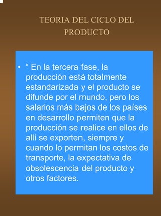 TEORIA DEL CICLO DEL
          PRODUCTO



• “ En la tercera fase, la
  producción está totalmente
  estandarizada y el producto se
  difunde por el mundo, pero los
  salarios más bajos de los países
  en desarrollo permiten que la
  producción se realice en ellos de
  allí se exporten, siempre y
  cuando lo permitan los costos de
  transporte, la expectativa de
  obsolescencia del producto y
  otros factores.
 