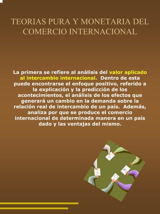 TEORIAS PURA Y MONETARIA DEL
  COMERCIO INTERNACIONAL



La primera se refiere al análisis del valor aplicado
   al intercambio internacional. Dentro de esta
puede encontrarse el enfoque positivo, referido a
         la explicación y la predicción de los
  acontecimientos, el análisis de los efectos que
    generará un cambio en la demanda sobre la
relación real de intercambio de un país. Además,
       analiza por que se produce el comercio
 internacional de determinada manera en un país
            dado y las ventajas del mismo.
 