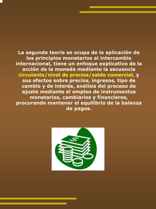 La segunda teoría se ocupa de la aplicación de
     los principios monetarios al intercambio
internacional, tiene un enfoque explicativo de la
   acción de la moneda mediante la secuencia
 circulante/nivel de precios/saldo comercial, y
   sus efectos sobre precios, ingresos, tipo de
   cambio y de interés, análisis del proceso de
   ajuste mediante el empleo de instrumentos
       monetarios, cambiarios y financieros,
procurando mantener el equilibrio de la balanza
                     de pagos.
 