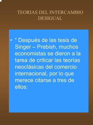TEORIAS DEL INTERCAMBIO
          DESIGUAL



• “ Después de las tesis de
  Singer – Prebish, muchos
  economistas se dieron a la
  tarea de criticar las teorías
  neoclásicas del comercio
  internacional, por lo que
  merece citarse a tres de
  ellos:
 