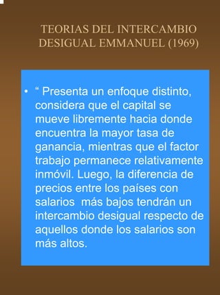 TEORIAS DEL INTERCAMBIO
  DESIGUAL EMMANUEL (1969)



• “ Presenta un enfoque distinto,
  considera que el capital se
  mueve libremente hacia donde
  encuentra la mayor tasa de
  ganancia, mientras que el factor
  trabajo permanece relativamente
  inmóvil. Luego, la diferencia de
  precios entre los países con
  salarios más bajos tendrán un
  intercambio desigual respecto de
  aquellos donde los salarios son
  más altos.
 