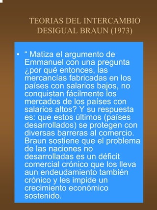 TEORIAS DEL INTERCAMBIO
     DESIGUAL BRAUN (1973)

• “ Matiza el argumento de
  Emmanuel con una pregunta
  ¿por qué entonces, las
  mercancías fabricadas en los
  países con salarios bajos, no
  conquistan fácilmente los
  mercados de los países con
  salarios altos? Y su respuesta
  es: que estos últimos (países
  desarrollados) se protegen con
  diversas barreras al comercio.
  Braun sostiene que el problema
  de las naciones no
  desarrolladas es un déficit
  comercial crónico que los lleva
  aun endeudamiento también
  crónico y les impide un
  crecimiento económico
  sostenido.
 