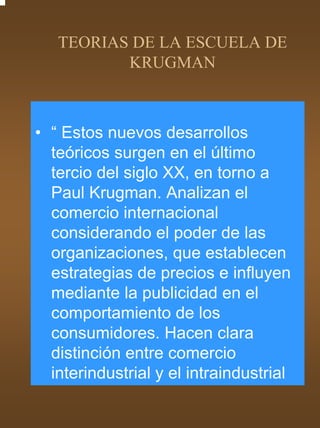 TEORIAS DE LA ESCUELA DE
          KRUGMAN



• “ Estos nuevos desarrollos
  teóricos surgen en el último
  tercio del siglo XX, en torno a
  Paul Krugman. Analizan el
  comercio internacional
  considerando el poder de las
  organizaciones, que establecen
  estrategias de precios e influyen
  mediante la publicidad en el
  comportamiento de los
  consumidores. Hacen clara
  distinción entre comercio
  interindustrial y el intraindustrial
 