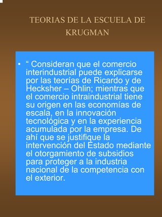 TEORIAS DE LA ESCUELA DE
          KRUGMAN


• “ Consideran que el comercio
  interindustrial puede explicarse
  por las teorías de Ricardo y de
  Hecksher – Ohlin; mientras que
  el comercio intraindustrial tiene
  su origen en las economías de
  escala, en la innovación
  tecnológica y en la experiencia
  acumulada por la empresa. De
  ahí que se justifique la
  intervención del Estado mediante
  el otorgamiento de subsidios
  para proteger a la industria
  nacional de la competencia con
  el exterior.
 