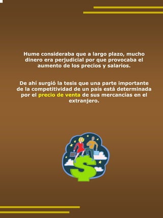 Hume consideraba que a largo plazo, mucho
  dinero era perjudicial por que provocaba el
      aumento de los precios y salarios.


 De ahí surgió la tesis que una parte importante
de la competitividad de un país está determinada
 por el precio de venta de sus mercancías en el
                    extranjero.
 