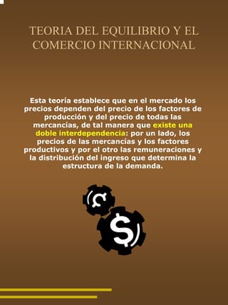 TEORIA DEL EQUILIBRIO Y EL
 COMERCIO INTERNACIONAL



 Esta teoría establece que en el mercado los
precios dependen del precio de los factores de
     producción y del precio de todas las
  mercancías, de tal manera que existe una
   doble interdependencia: por un lado, los
   precios de las mercancías y los factores
productivos y por el otro las remuneraciones y
 la distribución del ingreso que determina la
           estructura de la demanda.
 