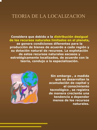 TEORIA DE LA LOCALIZACION


 Considera que debido a la distribución desigual
de los recursos naturales limitados en el planeta,
     se genera condiciones diferentes para la
producción de bienes de acuerdo a cada región y
 su dotación natural de recursos. La explotación
      de estos recursos naturales escasos y
estratégicamente localizados, de acuerdo con la
       teoría, condujo a la especialización.




                          Sin embargo , a medida
                             que se desarrollan la
                        acumulación de capital y
                                  el conocimiento
                         tecnológico , se registra
                        de manera creciente una
                            tendencia a depender
                           menos de los recursos
                                        naturales.
 