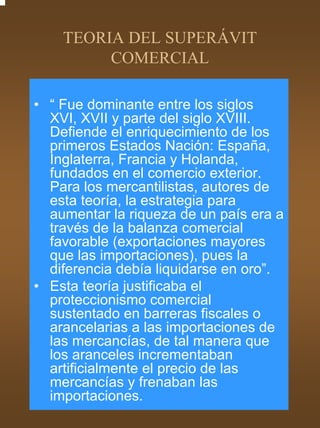 TEORIA DEL SUPERÁVIT
         COMERCIAL

• “ Fue dominante entre los siglos
  XVI, XVII y parte del siglo XVIII.
  Defiende el enriquecimiento de los
  primeros Estados Nación: España,
  Inglaterra, Francia y Holanda,
  fundados en el comercio exterior.
  Para los mercantilistas, autores de
  esta teoría, la estrategia para
  aumentar la riqueza de un país era a
  través de la balanza comercial
  favorable (exportaciones mayores
  que las importaciones), pues la
  diferencia debía liquidarse en oro”.
• Esta teoría justificaba el
  proteccionismo comercial
  sustentado en barreras fiscales o
  arancelarias a las importaciones de
  las mercancías, de tal manera que
  los aranceles incrementaban
  artificialmente el precio de las
  mercancías y frenaban las
  importaciones.
 