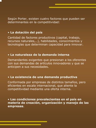 Según Porter, existen cuatro factores que pueden ser
determinantes en la competitividad:


• La dotación del país
Cantidad de factores productivos (capital, trabajo,
recursos naturales,..), habilidades, conocimientos y
tecnologías que determinan capacidad para innovar.


• La naturaleza de la demanda interna
Demandantes exigentes que presionan a los oferentes
con sus demandas de artículos innovadores y que se
anticipen a sus necesidades.


• La existencia de una demanda productiva
Conformada por empresas de distintos tamaños, pero
eficientes en escala internacional, que aliente la
competitividad mediante una oferta interna.


• Las condiciones prevalecientes en el país en
materia de creación, organización y manejo de las
empresas.
 