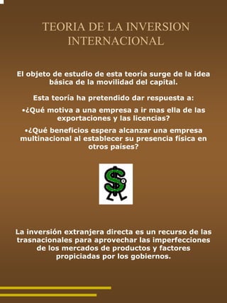 TEORIA DE LA INVERSION
          INTERNACIONAL

El objeto de estudio de esta teoría surge de la idea
         básica de la movilidad del capital.

    Esta teoría ha pretendido dar respuesta a:
 •¿Qué motiva a una empresa a ir mas ella de las
         exportaciones y las licencias?
  •¿Qué beneficios espera alcanzar una empresa
 multinacional al establecer su presencia física en
                   otros países?




La inversión extranjera directa es un recurso de las
trasnacionales para aprovechar las imperfecciones
      de los mercados de productos y factores
           propiciadas por los gobiernos.
 