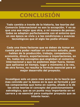 CONCLUSIÓN
 Todo cambia a través de la historia, las teorías del
Comercio Internacional no son la excepción. Y no es
que una sea mejor que otra, a mi manera de pensar,
todas se adaptan perfectamente con el entorno que
 en esa época se vivía y a las condiciones y avances
     tecnológicos que el siglo les podía ofrecer.


  Cada una tiene factores que se deben de tomar en
cuenta para poder realizar un correcto estudio, pues
    hablan de la producción, trabajo, competencia,
economía, dinero, exportaciones e importaciones, en
  fin, todos los conceptos que engloban el comercio
 internacional y que no podemos dejar fuera, tienen
 que aplicarse en tiempo, lugar y momento a la vez,
de otra forma, no resulta la formula esencial para el
             mejor desarrollo del proyecto.


Investigue solo un poco mas acerca de la teoría que
mas coincido por la época en la que se formuló y por
los componentes que toma en cuenta, añade a lo de
  las otras teorías el concepto del posicionamiento
estratégico, que es un punto muy importante en mi
carrera y es esencial para cualquier proyecto que se
                     intente hacer.
 