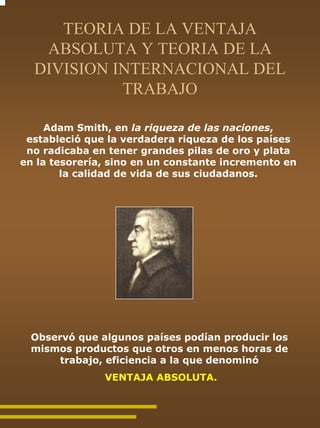 TEORIA DE LA VENTAJA
   ABSOLUTA Y TEORIA DE LA
  DIVISION INTERNACIONAL DEL
            TRABAJO

     Adam Smith, en la riqueza de las naciones,
 estableció que la verdadera riqueza de los países
 no radicaba en tener grandes pilas de oro y plata
en la tesorería, sino en un constante incremento en
        la calidad de vida de sus ciudadanos.




 Observó que algunos países podían producir los
 mismos productos que otros en menos horas de
      trabajo, eficiencia a la que denominó
               VENTAJA ABSOLUTA.
 