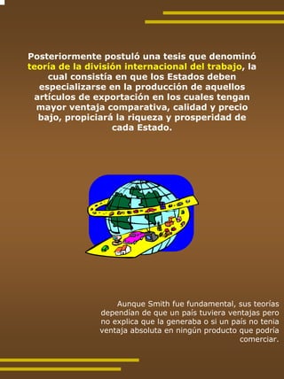 Posteriormente postuló una tesis que denominó
teoría de la división internacional del trabajo, la
    cual consistía en que los Estados deben
  especializarse en la producción de aquellos
 artículos de exportación en los cuales tengan
  mayor ventaja comparativa, calidad y precio
  bajo, propiciará la riqueza y prosperidad de
                   cada Estado.




                    Aunque Smith fue fundamental, sus teorías
                dependían de que un país tuviera ventajas pero
                no explica que la generaba o si un país no tenia
                ventaja absoluta en ningún producto que podría
                                                     comerciar.
 
