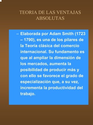 TEORIA DE LAS VENTAJAS
       ABSOLUTAS


– Elaborada por Adam Smith (1723
  – 1790), es una de los pilares de
  la Teoría clásica del comercio
  internacional. Su fundamento es
  que al ampliar la dimensión de
  los mercados, aumenta la
  posibilidad de producir más y
  con ello se favorece el grado de
  especialización que, a su vez,
  incrementa la productividad del
  trabajo.
 
