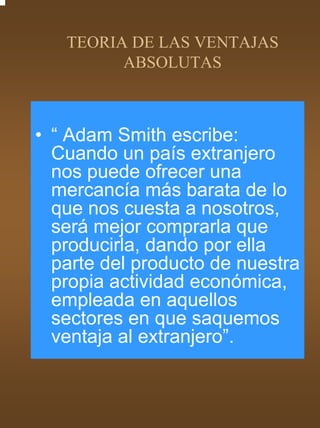 TEORIA DE LAS VENTAJAS
         ABSOLUTAS



• “ Adam Smith escribe:
  Cuando un país extranjero
  nos puede ofrecer una
  mercancía más barata de lo
  que nos cuesta a nosotros,
  será mejor comprarla que
  producirla, dando por ella
  parte del producto de nuestra
  propia actividad económica,
  empleada en aquellos
  sectores en que saquemos
  ventaja al extranjero”.
 