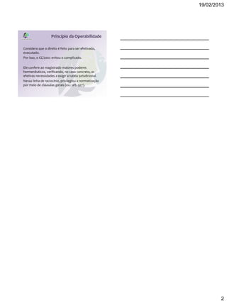 19/02/2013




                   Princípio da Operabilidade

Considera que o direito é feito para ser efetivado,
executado.
Por isso, o CC/2002 evitou o complicado.

Ele confere ao magistrado maiores poderes
hermenêuticos, verificando, no caso concreto, as
efetivas necessidades a exigir a tutela jurisdicional.
Nessa linha de raciocínio, privilegiou a normatização
por meio de cláusulas gerais (ex.: art. 927).




                                                                 2
 