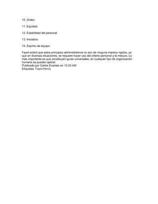 10. Orden.

11. Equidad.

12. Estabilidad del personal.

13. Iniciativa.

14. Espíritu de equipo.

Fayol aclaró que estos principios administrativos no son de ninguna manera rígidos, ya
que en diversas situaciones, se requiere hacer uso del criterio personal y la mesura. Lo
más importante es que constituyen guías universales; en cualquier tipo de organización
humana se pueden aplicar.
Publicado por Carlos Evaristo en 10:29 AM
Etiquetas: Fayol-Henry
 