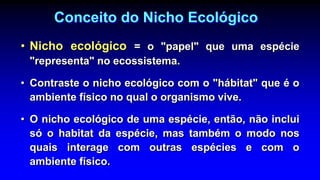Conceito do Nicho Ecológico
• Nicho ecológico = o "papel" que uma espécie
"representa" no ecossistema.
• Contraste o nicho ecológico com o "hábitat" que é o
ambiente físico no qual o organismo vive.
• O nicho ecológico de uma espécie, então, não inclui
só o habitat da espécie, mas também o modo nos
quais interage com outras espécies e com o
ambiente físico.
 