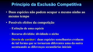 Princípio da Exclusão Competitiva
• Duas espécies não podem ocupar o mesmo ninho ao
mesmo tempo
• Possíveis efeitos da competição
– Extinção de uma espécie
– Recurso dividido: dividindo o nicho
– Desvio de caráter: duas espécies semelhantes evoluem
de tal forma que se tornaram diferentes uma da outra
acentuando as diferenças secundárias iniciais
 