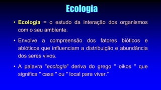 Ecologia
• Ecologia = o estudo da interação dos organismos
com o seu ambiente.
• Envolve a compreensão dos fatores bióticos e
abióticos que influenciam a distribuição e abundância
dos seres vivos.
• A palavra "ecologia" deriva do grego " oikos " que
significa " casa " ou " local para viver.”
 