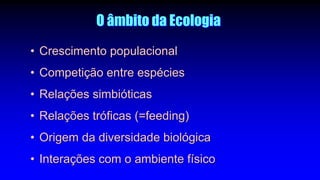 O âmbito da Ecologia
• Crescimento populacional
• Competição entre espécies
• Relações simbióticas
• Relações tróficas (=feeding)
• Origem da diversidade biológica
• Interações com o ambiente físico
 