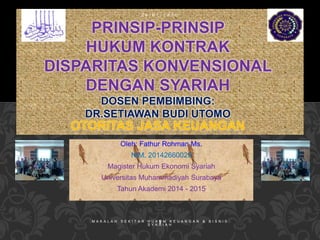 2 6 / 0 1 / 1 4 3 6 
PRINSIP-PRINSIP 
HUKUM KONTRAK 
DISPARITAS KONVENSIONAL 
DENGAN SYARIAH 
DOSEN PEMBIMBING: 
DR.SETIAWAN BUDI UTOMO 
OTORITAS JASA KEUANGAN 
Oleh: Fathur Rohman Ms. 
NIM. 20142660029 
Magister Hukum Ekonomi Syariah 
Universitas Muhammadiyah Surabaya 
Tahun Akademi 2014 - 2015 
M A K A L A H S E K I T A R H U K 1U M K E U A N G A N & B I S N I S 
S Y A R I A H 
 