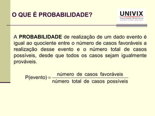 A PROBABILIDADE de realização de um dado evento é
igual ao quociente entre o número de casos favoráveis a
realização desse evento e o número total de casos
possíveis, desde que todos os casos sejam igualmente
prováveis.
O QUE É PROBABILIDADE?
possíveiscasosdetotalnúmero
favoráveiscasosdenúmero
P(evento) =
 