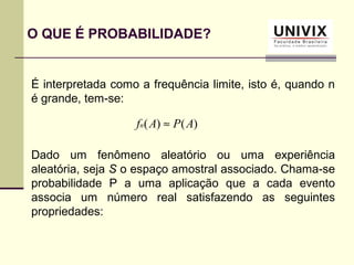 É interpretada como a frequência limite, isto é, quando n
é grande, tem-se:
Dado um fenômeno aleatório ou uma experiência
aleatória, seja S o espaço amostral associado. Chama-se
probabilidade P a uma aplicação que a cada evento
associa um número real satisfazendo as seguintes
propriedades:
O QUE É PROBABILIDADE?
)()( APAfn ≈
 