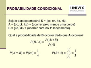 PROBABILIDADE CONDICIONAL
Seja o espaço amostral S = {cc, ck, kc, kk}.
A = {cc, ck, kc} = {ocorrer pelo menos uma coroa}
B = {kc, kk} = {ocorrer cara no 1º lançamento}.
Qual a probabilidade de B ocorrer dado que A ocorreu?
)(
)(
)/(
AP
BAP
ABP
∩
=
4
1
)()( ==∩ kcPBAP
3
1
4
3
4
1
)/( ==ABP
 