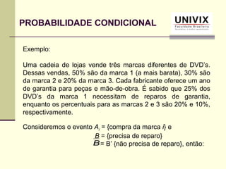 Exemplo:
Uma cadeia de lojas vende três marcas diferentes de DVD’s.
Dessas vendas, 50% são da marca 1 (a mais barata), 30% são
da marca 2 e 20% da marca 3. Cada fabricante oferece um ano
de garantia para peças e mão-de-obra. É sabido que 25% dos
DVD’s da marca 1 necessitam de reparos de garantia,
enquanto os percentuais para as marcas 2 e 3 são 20% e 10%,
respectivamente.
Consideremos o evento Ai = {compra da marca i} e
B = {precisa de reparo}
= B’ {não precisa de reparo}, então:
PROBABILIDADE CONDICIONAL
B
 