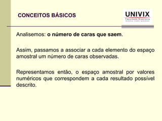 CONCEITOS BÁSICOS
Analisemos: o número de caras que saem.
Assim, passamos a associar a cada elemento do espaço
amostral um número de caras observadas.
Representamos então, o espaço amostral por valores
numéricos que correspondem a cada resultado possível
descrito.
 