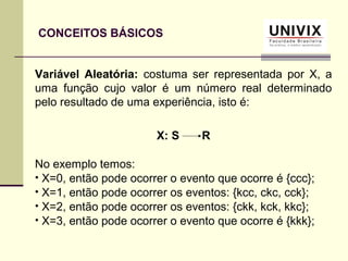 CONCEITOS BÁSICOS
Variável Aleatória: costuma ser representada por X, a
uma função cujo valor é um número real determinado
pelo resultado de uma experiência, isto é:
X: S R
No exemplo temos:
• X=0, então pode ocorrer o evento que ocorre é {ccc};
• X=1, então pode ocorrer os eventos: {kcc, ckc, cck};
• X=2, então pode ocorrer os eventos: {ckk, kck, kkc};
• X=3, então pode ocorrer o evento que ocorre é {kkk};
 