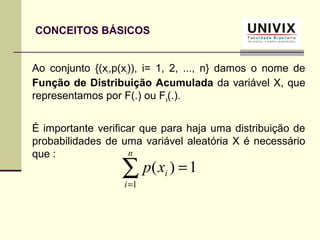 CONCEITOS BÁSICOS
Ao conjunto {(xi,p(xi)), i= 1, 2, ..., n} damos o nome de
Função de Distribuição Acumulada da variável X, que
representamos por F(.) ou Fx(.).
É importante verificar que para haja uma distribuição de
probabilidades de uma variável aleatória X é necessário
que :
∑=
=
n
i
ixp
1
1)(
 