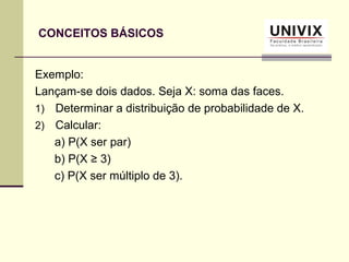 CONCEITOS BÁSICOS
Exemplo:
Lançam-se dois dados. Seja X: soma das faces.
1) Determinar a distribuição de probabilidade de X.
2) Calcular:
a) P(X ser par)
b) P(X ≥ 3)
c) P(X ser múltiplo de 3).
 