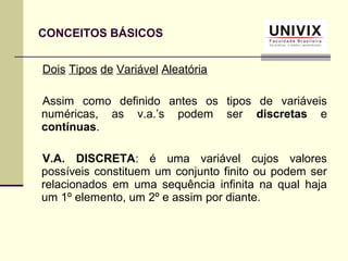 Dois Tipos de Variável Aleatória
Assim como definido antes os tipos de variáveis
numéricas, as v.a.’s podem ser discretas e
contínuas.
V.A. DISCRETA: é uma variável cujos valores
possíveis constituem um conjunto finito ou podem ser
relacionados em uma sequência infinita na qual haja
um 1º elemento, um 2º e assim por diante.
CONCEITOS BÁSICOS
 