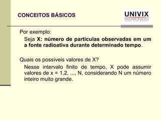 Por exemplo:
Seja X: número de partículas observadas em um
a fonte radioativa durante determinado tempo.
Quais os possíveis valores de X?
Nesse intervalo finito de tempo, X pode assumir
valores de x = 1,2, ..., N, considerando N um número
inteiro muito grande.
CONCEITOS BÁSICOS
 