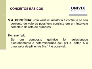 V.A. CONTÍNUA: uma variável aleatória é contínua se seu
conjunto de valores possíveis consiste em um intervalo
completo da reta de números.
Por exemplo:
Se um composto químico for selecionado
aleatoriamente e determinarmos seu pH X, então X é
uma valor de pH entre 0 e 14 é possível.
CONCEITOS BÁSICOS
 