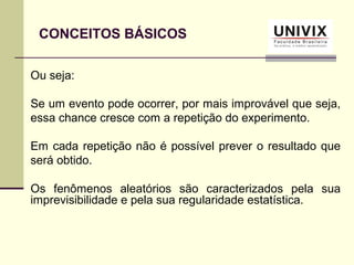 CONCEITOS BÁSICOS
Ou seja:
Se um evento pode ocorrer, por mais improvável que seja,
essa chance cresce com a repetição do experimento.
Em cada repetição não é possível prever o resultado que
será obtido.
Os fenômenos aleatórios são caracterizados pela sua
imprevisibilidade e pela sua regularidade estatística.
 