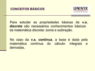 Para estudar as propriedades básicas da v.a.
discreta são necessários conhecimentos básicos
da matemática discreta: soma e subtração.
No caso da v.a. contínua, a base é dada pela
matemática contínua do cálculo: integrais e
derivadas.
CONCEITOS BÁSICOS
 