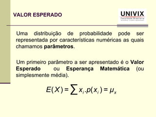 Uma distribuição de probabilidade pode ser
representada por características numéricas as quais
chamamos parâmetros.
Um primeiro parâmetro a ser apresentado é o Valor
Esperado ou Esperança Matemática (ou
simplesmente média).
VALOR ESPERADO
xii μxpxXE =)(.=)( ∑
 