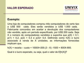 Exemplo:
Uma loja de computadores comprou três computadores de certo tipo
a US$ 500 cada. Eles serão vendidos a US$ 1.000 cada.
Fabricante concordou em aceitar a devolução dos computadores
não vendido, após um período especificado, por US$ 200 cada. Seja
X o número de computadores vendidos e suponha que p(0) = 0,1,
p(1) = 0,2, p(2) = 0,3 e p(3)= 0,4. Definindo como h(X) o lucro
associado á venda de X unidades, as informações fornecidas
implicam que,
h(X) = receita – custo = 1000X+200.(3 - X) -1500 = 800X-900.
Qual é o lucro esperado, ou seja, qual o valor de E[h(X)]?
VALOR ESPERADO
 