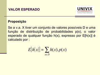 Proposição
Se a v.a. X tiver um conjunto de valores possíveis D e uma
função de distribuição de probabilidades p(x), o valor
esperado de qualquer função h(x), expresso por E[h(x)] é
calculado por :
( )[ ] ∑∈
=
Dx
xpxhxhE )().(
VALOR ESPERADO
 