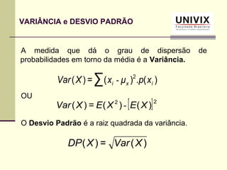 VARIÂNCIA e DESVIO PADRÃO
)(.)(=)( 2
∑ ixi xpμxXVar -
)(=)( XVarXDP
A medida que dá o grau de dispersão de
probabilidades em torno da média é a Variância.
OU
O Desvio Padrão é a raiz quadrada da variância.
[ ]22
)()(=)( XEXEXVar -
 