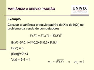 Exemplo
Calcular a variância e desvio padrão de X e de h(X) no
problema da venda de computadores.
[ ]22
)()()( XEXEXV −=
E(x²)=0².0,1+1².0,2+2².0,3+3².0,4
E(x²) = 5
[E(x)]²=2²=4
V(x) = 5-4 = 1
)(XVX =σ 1=xσ
VARIÂNCIA e DESVIO PADRÃO
 