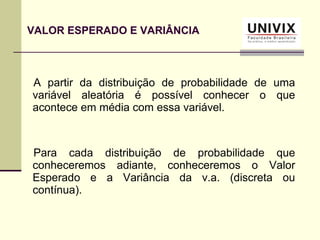 A partir da distribuição de probabilidade de uma
variável aleatória é possível conhecer o que
acontece em média com essa variável.
Para cada distribuição de probabilidade que
conheceremos adiante, conheceremos o Valor
Esperado e a Variância da v.a. (discreta ou
contínua).
VALOR ESPERADO E VARIÂNCIA
 