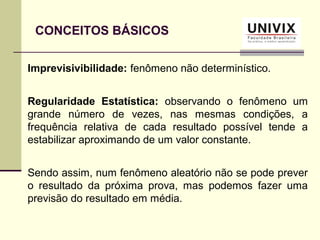CONCEITOS BÁSICOS
Imprevisivibilidade: fenômeno não determinístico.
Regularidade Estatística: observando o fenômeno um
grande número de vezes, nas mesmas condições, a
frequência relativa de cada resultado possível tende a
estabilizar aproximando de um valor constante.
Sendo assim, num fenômeno aleatório não se pode prever
o resultado da próxima prova, mas podemos fazer uma
previsão do resultado em média.
 