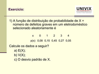 1) A função de distribuição de probabilidade de X =
número de defeitos graves em um eletrodoméstico
selecionado aleatoriamente é
Calcule os dados a seguir?
a) E(X);
b) V(X);
c) O desvio padrão de X.
Exercício:
x 0 1 2 3 4
p(x) 0,08 0,15 0,45 0,27 0,05
 