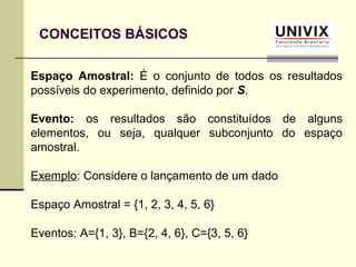 CONCEITOS BÁSICOS
Espaço Amostral: É o conjunto de todos os resultados
possíveis do experimento, definido por S.
Evento: os resultados são constituídos de alguns
elementos, ou seja, qualquer subconjunto do espaço
amostral.
Exemplo: Considere o lançamento de um dado
Espaço Amostral = {1, 2, 3, 4, 5, 6}
Eventos: A={1, 3}, B={2, 4, 6}, C={3, 5, 6}
 