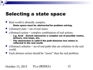 TLo (IRIDIA) 12October 13, 2015
Selecting a state space
 Real world is absurdly complex.
State space must be abstracted for problem solving.
 (Abstract) state = set of real states.
 (Abstract) action = complex combination of real actions.
 e.g. Arad →Zerind represents a complex set of possible routes,
detours, rest stops, etc.
 The abstraction is valid if the path between two states is
reflected in the real world.
 (Abstract) solution = set of real paths that are solutions in the real
world.
 Each abstract action should be “easier” than the real problem.
 